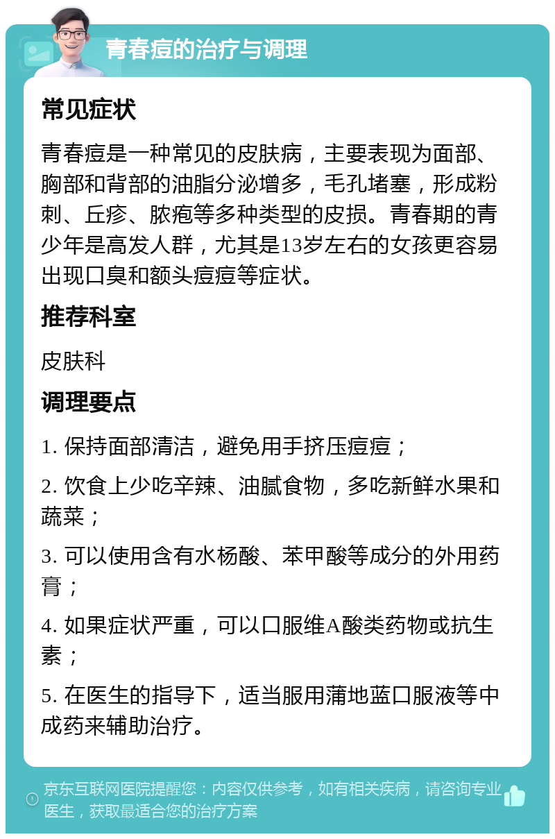 青春痘的治疗与调理 常见症状 青春痘是一种常见的皮肤病，主要表现为面部、胸部和背部的油脂分泌增多，毛孔堵塞，形成粉刺、丘疹、脓疱等多种类型的皮损。青春期的青少年是高发人群，尤其是13岁左右的女孩更容易出现口臭和额头痘痘等症状。 推荐科室 皮肤科 调理要点 1. 保持面部清洁，避免用手挤压痘痘； 2. 饮食上少吃辛辣、油腻食物，多吃新鲜水果和蔬菜； 3. 可以使用含有水杨酸、苯甲酸等成分的外用药膏； 4. 如果症状严重，可以口服维A酸类药物或抗生素； 5. 在医生的指导下，适当服用蒲地蓝口服液等中成药来辅助治疗。