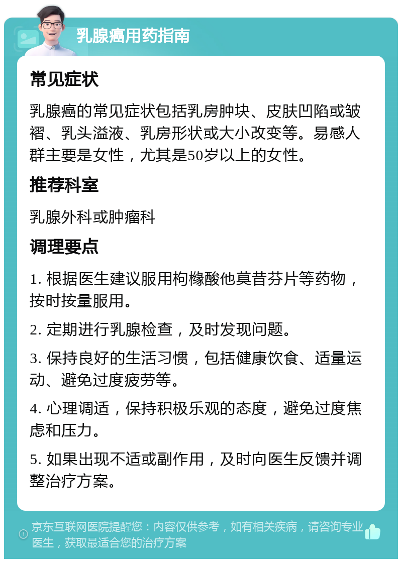 乳腺癌用药指南 常见症状 乳腺癌的常见症状包括乳房肿块、皮肤凹陷或皱褶、乳头溢液、乳房形状或大小改变等。易感人群主要是女性，尤其是50岁以上的女性。 推荐科室 乳腺外科或肿瘤科 调理要点 1. 根据医生建议服用枸橼酸他莫昔芬片等药物，按时按量服用。 2. 定期进行乳腺检查，及时发现问题。 3. 保持良好的生活习惯，包括健康饮食、适量运动、避免过度疲劳等。 4. 心理调适，保持积极乐观的态度，避免过度焦虑和压力。 5. 如果出现不适或副作用，及时向医生反馈并调整治疗方案。