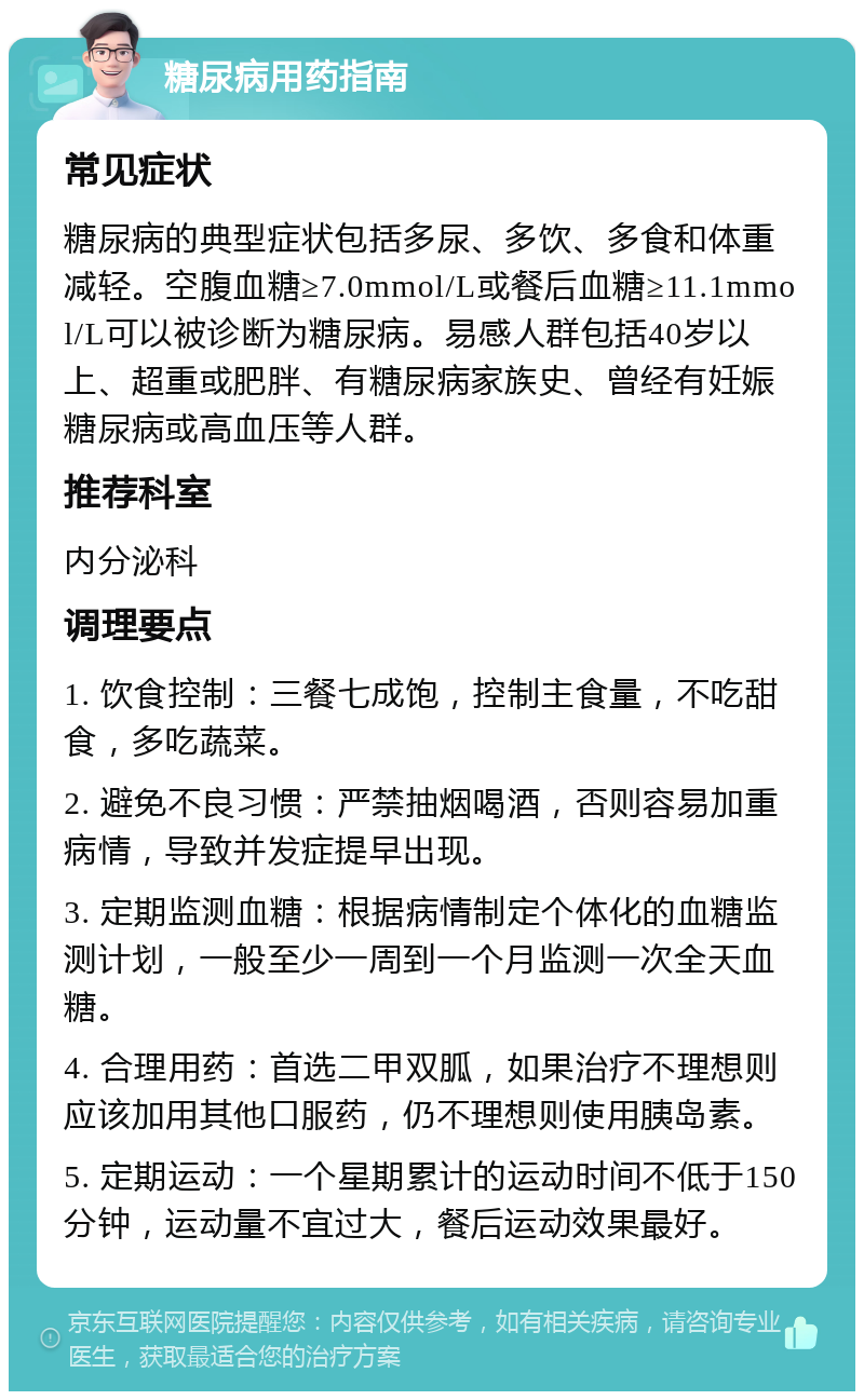 糖尿病用药指南 常见症状 糖尿病的典型症状包括多尿、多饮、多食和体重减轻。空腹血糖≥7.0mmol/L或餐后血糖≥11.1mmol/L可以被诊断为糖尿病。易感人群包括40岁以上、超重或肥胖、有糖尿病家族史、曾经有妊娠糖尿病或高血压等人群。 推荐科室 内分泌科 调理要点 1. 饮食控制：三餐七成饱，控制主食量，不吃甜食，多吃蔬菜。 2. 避免不良习惯：严禁抽烟喝酒，否则容易加重病情，导致并发症提早出现。 3. 定期监测血糖：根据病情制定个体化的血糖监测计划，一般至少一周到一个月监测一次全天血糖。 4. 合理用药：首选二甲双胍，如果治疗不理想则应该加用其他口服药，仍不理想则使用胰岛素。 5. 定期运动：一个星期累计的运动时间不低于150分钟，运动量不宜过大，餐后运动效果最好。