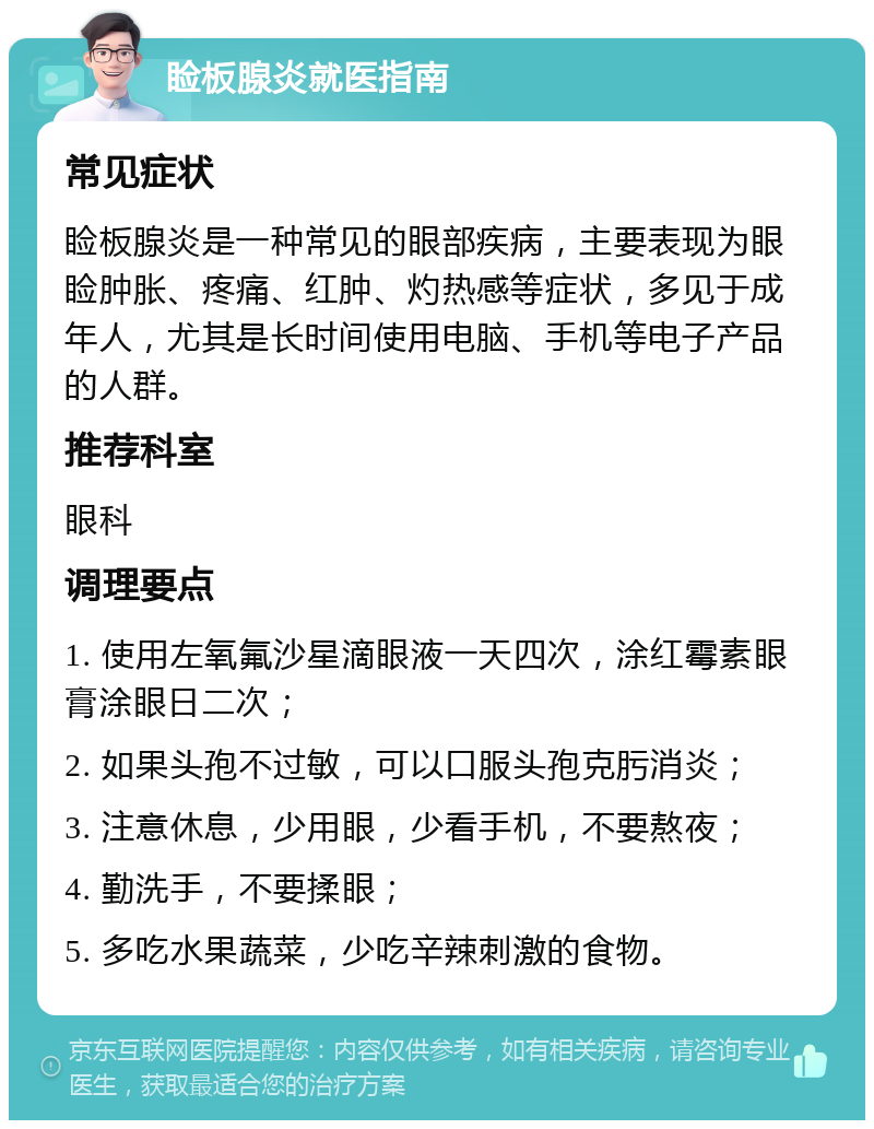 睑板腺炎就医指南 常见症状 睑板腺炎是一种常见的眼部疾病，主要表现为眼睑肿胀、疼痛、红肿、灼热感等症状，多见于成年人，尤其是长时间使用电脑、手机等电子产品的人群。 推荐科室 眼科 调理要点 1. 使用左氧氟沙星滴眼液一天四次，涂红霉素眼膏涂眼日二次； 2. 如果头孢不过敏，可以口服头孢克肟消炎； 3. 注意休息，少用眼，少看手机，不要熬夜； 4. 勤洗手，不要揉眼； 5. 多吃水果蔬菜，少吃辛辣刺激的食物。