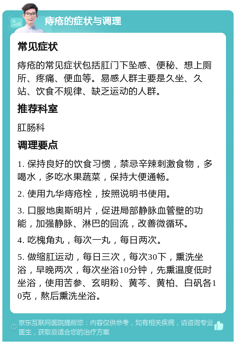 痔疮的症状与调理 常见症状 痔疮的常见症状包括肛门下坠感、便秘、想上厕所、疼痛、便血等。易感人群主要是久坐、久站、饮食不规律、缺乏运动的人群。 推荐科室 肛肠科 调理要点 1. 保持良好的饮食习惯，禁忌辛辣刺激食物，多喝水，多吃水果蔬菜，保持大便通畅。 2. 使用九华痔疮栓，按照说明书使用。 3. 口服地奥斯明片，促进局部静脉血管壁的功能，加强静脉、淋巴的回流，改善微循环。 4. 吃槐角丸，每次一丸，每日两次。 5. 做缩肛运动，每日三次，每次30下，熏洗坐浴，早晚两次，每次坐浴10分钟，先熏温度低时坐浴，使用苦参、玄明粉、黄芩、黄柏、白矾各10克，熬后熏洗坐浴。