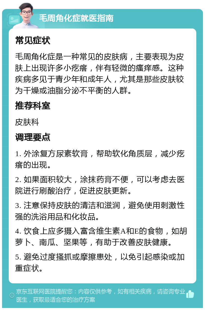 毛周角化症就医指南 常见症状 毛周角化症是一种常见的皮肤病，主要表现为皮肤上出现许多小疙瘩，伴有轻微的瘙痒感。这种疾病多见于青少年和成年人，尤其是那些皮肤较为干燥或油脂分泌不平衡的人群。 推荐科室 皮肤科 调理要点 1. 外涂复方尿素软膏，帮助软化角质层，减少疙瘩的出现。 2. 如果面积较大，涂抹药膏不便，可以考虑去医院进行刷酸治疗，促进皮肤更新。 3. 注意保持皮肤的清洁和滋润，避免使用刺激性强的洗浴用品和化妆品。 4. 饮食上应多摄入富含维生素A和E的食物，如胡萝卜、南瓜、坚果等，有助于改善皮肤健康。 5. 避免过度搔抓或摩擦患处，以免引起感染或加重症状。