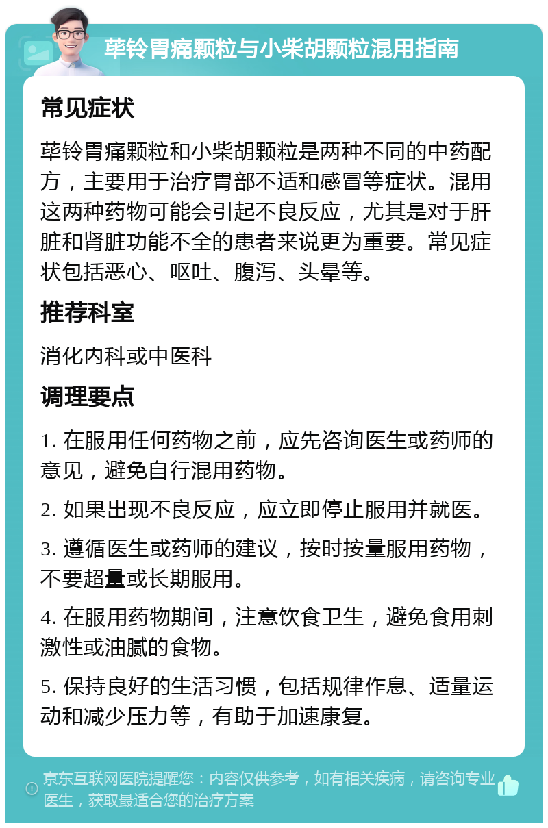 荜铃胃痛颗粒与小柴胡颗粒混用指南 常见症状 荜铃胃痛颗粒和小柴胡颗粒是两种不同的中药配方，主要用于治疗胃部不适和感冒等症状。混用这两种药物可能会引起不良反应，尤其是对于肝脏和肾脏功能不全的患者来说更为重要。常见症状包括恶心、呕吐、腹泻、头晕等。 推荐科室 消化内科或中医科 调理要点 1. 在服用任何药物之前，应先咨询医生或药师的意见，避免自行混用药物。 2. 如果出现不良反应，应立即停止服用并就医。 3. 遵循医生或药师的建议，按时按量服用药物，不要超量或长期服用。 4. 在服用药物期间，注意饮食卫生，避免食用刺激性或油腻的食物。 5. 保持良好的生活习惯，包括规律作息、适量运动和减少压力等，有助于加速康复。