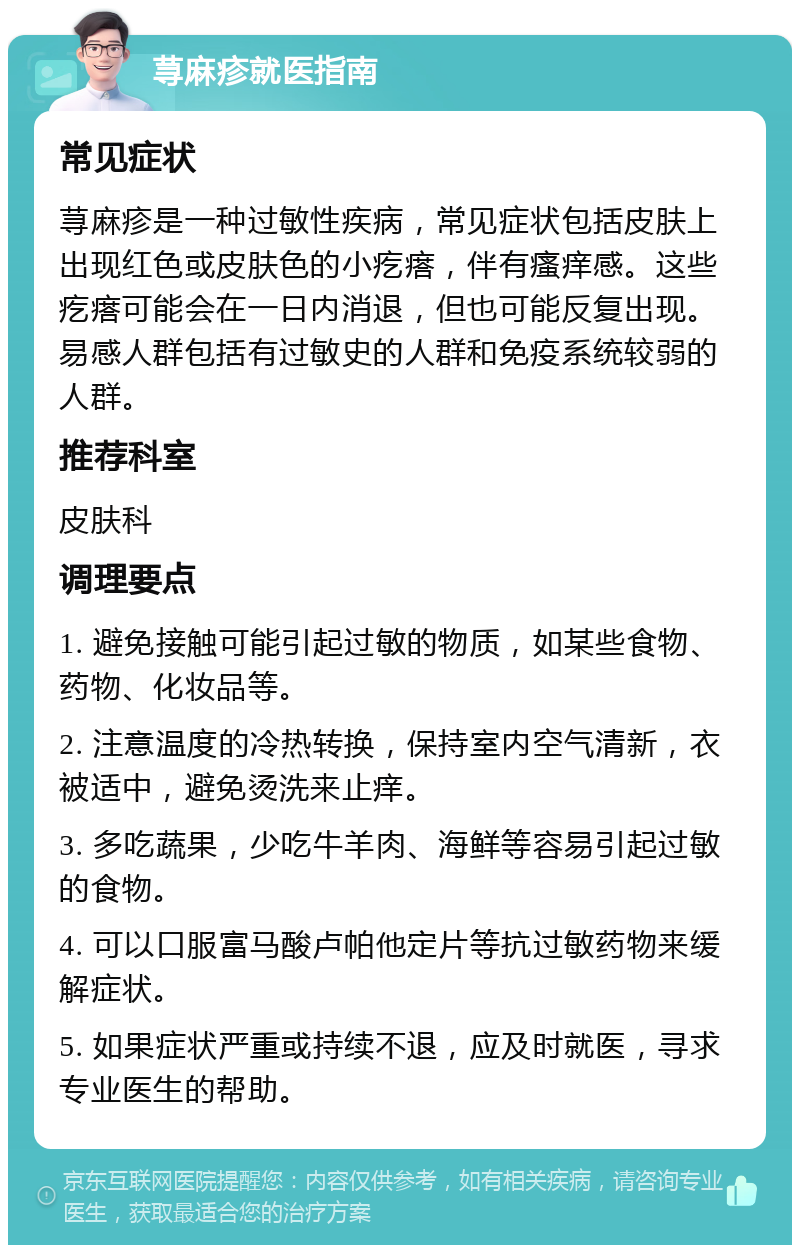 荨麻疹就医指南 常见症状 荨麻疹是一种过敏性疾病，常见症状包括皮肤上出现红色或皮肤色的小疙瘩，伴有瘙痒感。这些疙瘩可能会在一日内消退，但也可能反复出现。易感人群包括有过敏史的人群和免疫系统较弱的人群。 推荐科室 皮肤科 调理要点 1. 避免接触可能引起过敏的物质，如某些食物、药物、化妆品等。 2. 注意温度的冷热转换，保持室内空气清新，衣被适中，避免烫洗来止痒。 3. 多吃蔬果，少吃牛羊肉、海鲜等容易引起过敏的食物。 4. 可以口服富马酸卢帕他定片等抗过敏药物来缓解症状。 5. 如果症状严重或持续不退，应及时就医，寻求专业医生的帮助。