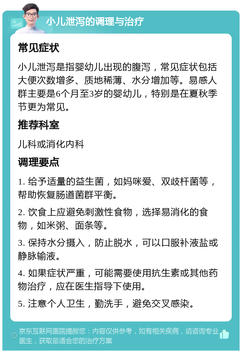 小儿泄泻的调理与治疗 常见症状 小儿泄泻是指婴幼儿出现的腹泻，常见症状包括大便次数增多、质地稀薄、水分增加等。易感人群主要是6个月至3岁的婴幼儿，特别是在夏秋季节更为常见。 推荐科室 儿科或消化内科 调理要点 1. 给予适量的益生菌，如妈咪爱、双歧杆菌等，帮助恢复肠道菌群平衡。 2. 饮食上应避免刺激性食物，选择易消化的食物，如米粥、面条等。 3. 保持水分摄入，防止脱水，可以口服补液盐或静脉输液。 4. 如果症状严重，可能需要使用抗生素或其他药物治疗，应在医生指导下使用。 5. 注意个人卫生，勤洗手，避免交叉感染。