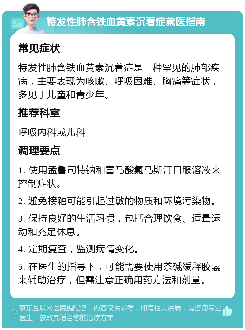 特发性肺含铁血黄素沉着症就医指南 常见症状 特发性肺含铁血黄素沉着症是一种罕见的肺部疾病，主要表现为咳嗽、呼吸困难、胸痛等症状，多见于儿童和青少年。 推荐科室 呼吸内科或儿科 调理要点 1. 使用孟鲁司特钠和富马酸氯马斯汀口服溶液来控制症状。 2. 避免接触可能引起过敏的物质和环境污染物。 3. 保持良好的生活习惯，包括合理饮食、适量运动和充足休息。 4. 定期复查，监测病情变化。 5. 在医生的指导下，可能需要使用茶碱缓释胶囊来辅助治疗，但需注意正确用药方法和剂量。