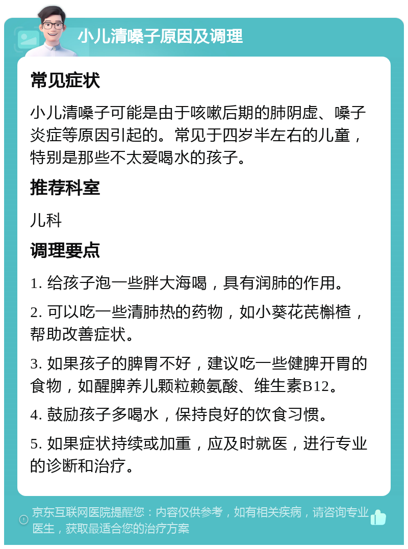 小儿清嗓子原因及调理 常见症状 小儿清嗓子可能是由于咳嗽后期的肺阴虚、嗓子炎症等原因引起的。常见于四岁半左右的儿童，特别是那些不太爱喝水的孩子。 推荐科室 儿科 调理要点 1. 给孩子泡一些胖大海喝，具有润肺的作用。 2. 可以吃一些清肺热的药物，如小葵花芪槲楂，帮助改善症状。 3. 如果孩子的脾胃不好，建议吃一些健脾开胃的食物，如醒脾养儿颗粒赖氨酸、维生素B12。 4. 鼓励孩子多喝水，保持良好的饮食习惯。 5. 如果症状持续或加重，应及时就医，进行专业的诊断和治疗。