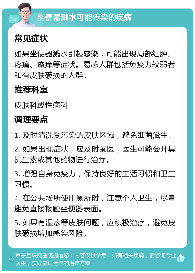 坐便器溅水可能传染的疾病 常见症状 如果坐便器溅水引起感染，可能出现局部红肿、疼痛、瘙痒等症状。易感人群包括免疫力较弱者和有皮肤破损的人群。 推荐科室 皮肤科或性病科 调理要点 1. 及时清洗受污染的皮肤区域，避免细菌滋生。 2. 如果出现症状，应及时就医，医生可能会开具抗生素或其他药物进行治疗。 3. 增强自身免疫力，保持良好的生活习惯和卫生习惯。 4. 在公共场所使用厕所时，注意个人卫生，尽量避免直接接触坐便器表面。 5. 如果有湿疹等皮肤问题，应积极治疗，避免皮肤破损增加感染风险。