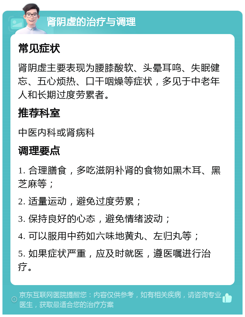 肾阴虚的治疗与调理 常见症状 肾阴虚主要表现为腰膝酸软、头晕耳鸣、失眠健忘、五心烦热、口干咽燥等症状，多见于中老年人和长期过度劳累者。 推荐科室 中医内科或肾病科 调理要点 1. 合理膳食，多吃滋阴补肾的食物如黑木耳、黑芝麻等； 2. 适量运动，避免过度劳累； 3. 保持良好的心态，避免情绪波动； 4. 可以服用中药如六味地黄丸、左归丸等； 5. 如果症状严重，应及时就医，遵医嘱进行治疗。