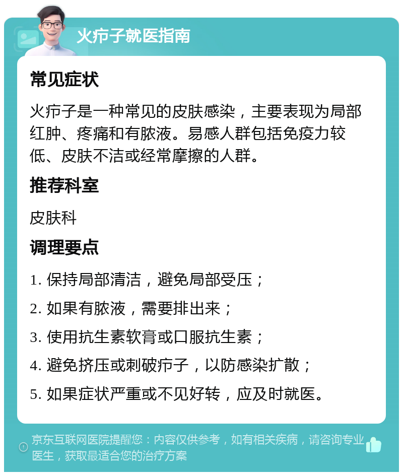 火疖子就医指南 常见症状 火疖子是一种常见的皮肤感染，主要表现为局部红肿、疼痛和有脓液。易感人群包括免疫力较低、皮肤不洁或经常摩擦的人群。 推荐科室 皮肤科 调理要点 1. 保持局部清洁，避免局部受压； 2. 如果有脓液，需要排出来； 3. 使用抗生素软膏或口服抗生素； 4. 避免挤压或刺破疖子，以防感染扩散； 5. 如果症状严重或不见好转，应及时就医。