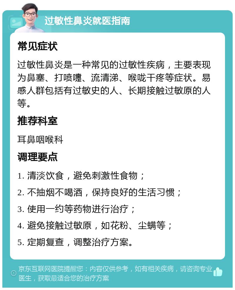 过敏性鼻炎就医指南 常见症状 过敏性鼻炎是一种常见的过敏性疾病，主要表现为鼻塞、打喷嚏、流清涕、喉咙干疼等症状。易感人群包括有过敏史的人、长期接触过敏原的人等。 推荐科室 耳鼻咽喉科 调理要点 1. 清淡饮食，避免刺激性食物； 2. 不抽烟不喝酒，保持良好的生活习惯； 3. 使用一约等药物进行治疗； 4. 避免接触过敏原，如花粉、尘螨等； 5. 定期复查，调整治疗方案。