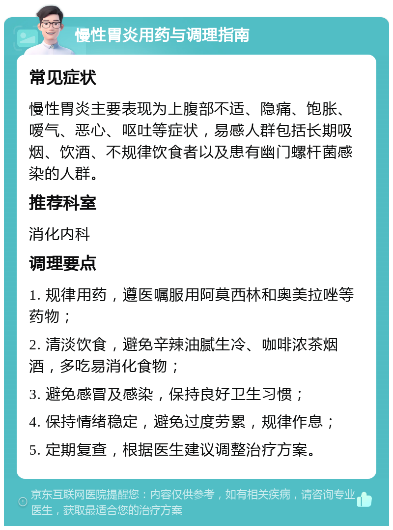 慢性胃炎用药与调理指南 常见症状 慢性胃炎主要表现为上腹部不适、隐痛、饱胀、嗳气、恶心、呕吐等症状，易感人群包括长期吸烟、饮酒、不规律饮食者以及患有幽门螺杆菌感染的人群。 推荐科室 消化内科 调理要点 1. 规律用药，遵医嘱服用阿莫西林和奥美拉唑等药物； 2. 清淡饮食，避免辛辣油腻生冷、咖啡浓茶烟酒，多吃易消化食物； 3. 避免感冒及感染，保持良好卫生习惯； 4. 保持情绪稳定，避免过度劳累，规律作息； 5. 定期复查，根据医生建议调整治疗方案。