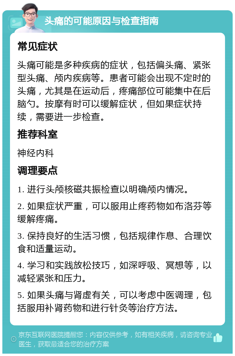 头痛的可能原因与检查指南 常见症状 头痛可能是多种疾病的症状，包括偏头痛、紧张型头痛、颅内疾病等。患者可能会出现不定时的头痛，尤其是在运动后，疼痛部位可能集中在后脑勺。按摩有时可以缓解症状，但如果症状持续，需要进一步检查。 推荐科室 神经内科 调理要点 1. 进行头颅核磁共振检查以明确颅内情况。 2. 如果症状严重，可以服用止疼药物如布洛芬等缓解疼痛。 3. 保持良好的生活习惯，包括规律作息、合理饮食和适量运动。 4. 学习和实践放松技巧，如深呼吸、冥想等，以减轻紧张和压力。 5. 如果头痛与肾虚有关，可以考虑中医调理，包括服用补肾药物和进行针灸等治疗方法。