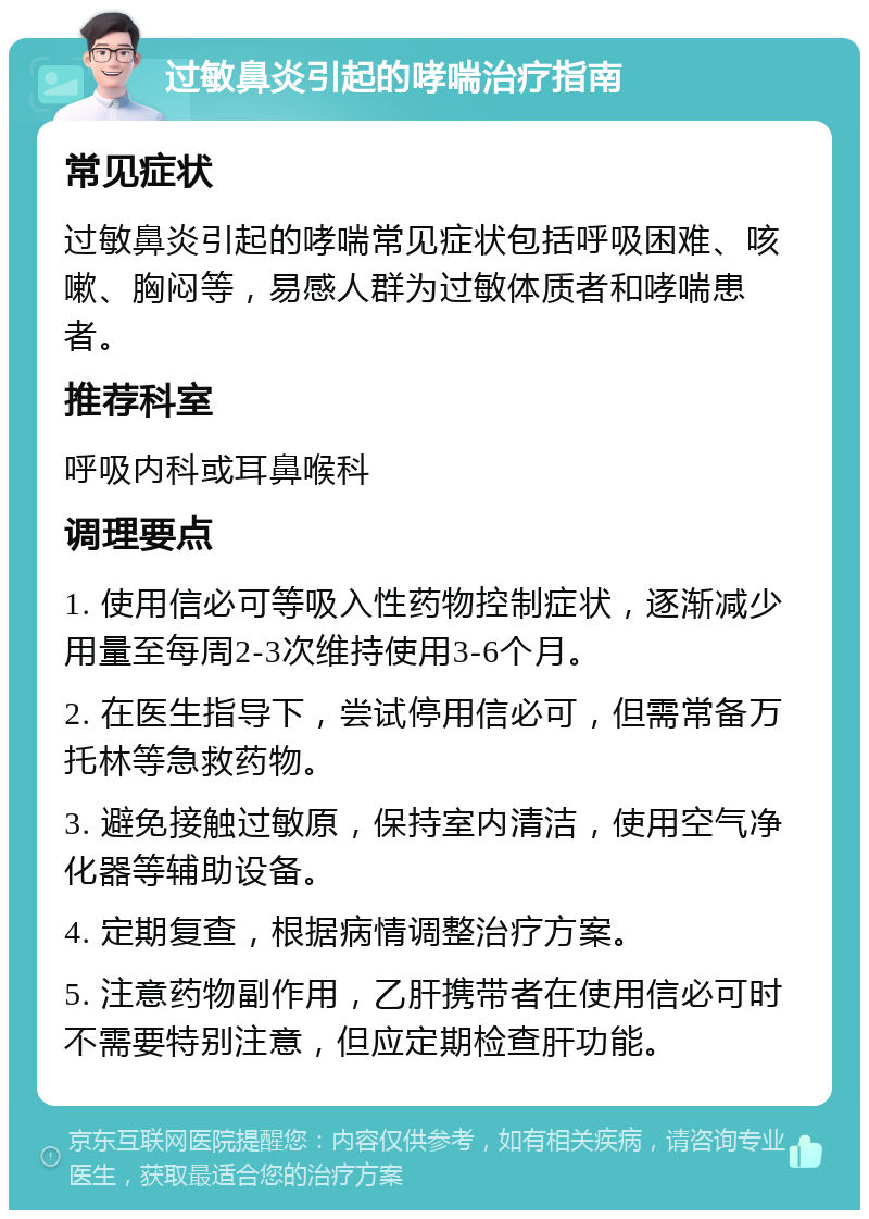 过敏鼻炎引起的哮喘治疗指南 常见症状 过敏鼻炎引起的哮喘常见症状包括呼吸困难、咳嗽、胸闷等，易感人群为过敏体质者和哮喘患者。 推荐科室 呼吸内科或耳鼻喉科 调理要点 1. 使用信必可等吸入性药物控制症状，逐渐减少用量至每周2-3次维持使用3-6个月。 2. 在医生指导下，尝试停用信必可，但需常备万托林等急救药物。 3. 避免接触过敏原，保持室内清洁，使用空气净化器等辅助设备。 4. 定期复查，根据病情调整治疗方案。 5. 注意药物副作用，乙肝携带者在使用信必可时不需要特别注意，但应定期检查肝功能。