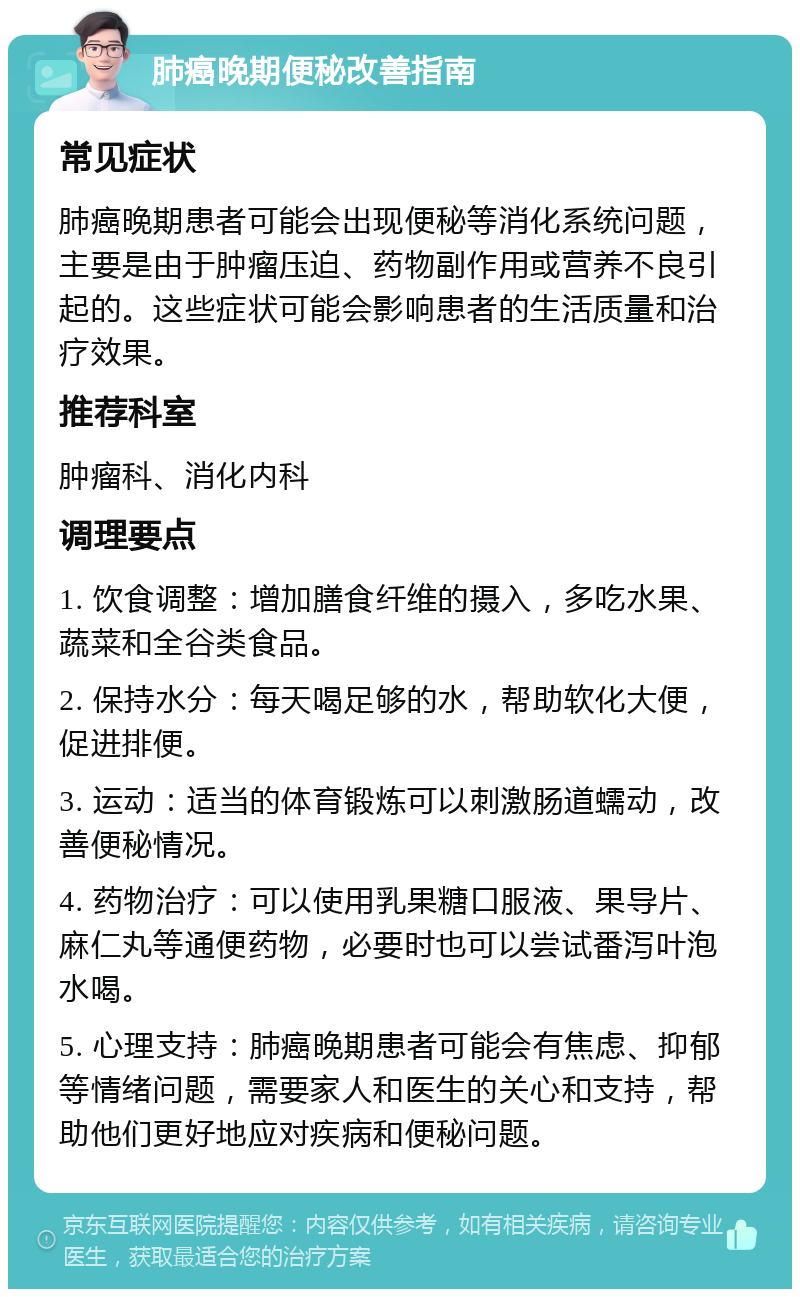 肺癌晚期便秘改善指南 常见症状 肺癌晚期患者可能会出现便秘等消化系统问题，主要是由于肿瘤压迫、药物副作用或营养不良引起的。这些症状可能会影响患者的生活质量和治疗效果。 推荐科室 肿瘤科、消化内科 调理要点 1. 饮食调整：增加膳食纤维的摄入，多吃水果、蔬菜和全谷类食品。 2. 保持水分：每天喝足够的水，帮助软化大便，促进排便。 3. 运动：适当的体育锻炼可以刺激肠道蠕动，改善便秘情况。 4. 药物治疗：可以使用乳果糖口服液、果导片、麻仁丸等通便药物，必要时也可以尝试番泻叶泡水喝。 5. 心理支持：肺癌晚期患者可能会有焦虑、抑郁等情绪问题，需要家人和医生的关心和支持，帮助他们更好地应对疾病和便秘问题。