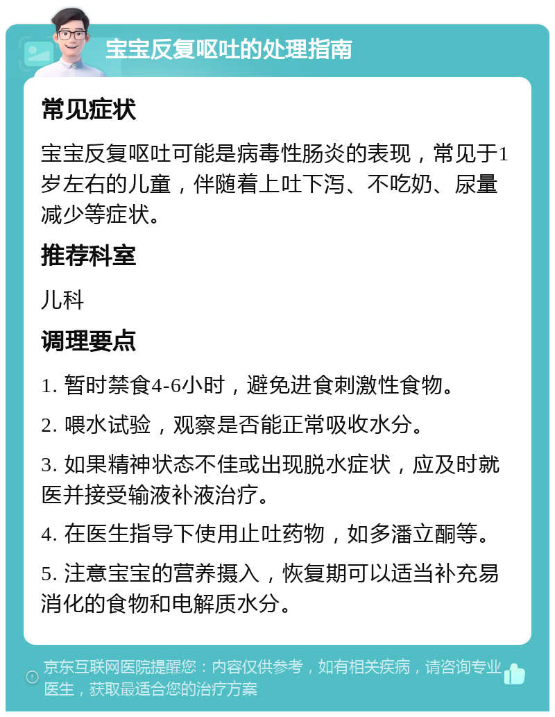 宝宝反复呕吐的处理指南 常见症状 宝宝反复呕吐可能是病毒性肠炎的表现，常见于1岁左右的儿童，伴随着上吐下泻、不吃奶、尿量减少等症状。 推荐科室 儿科 调理要点 1. 暂时禁食4-6小时，避免进食刺激性食物。 2. 喂水试验，观察是否能正常吸收水分。 3. 如果精神状态不佳或出现脱水症状，应及时就医并接受输液补液治疗。 4. 在医生指导下使用止吐药物，如多潘立酮等。 5. 注意宝宝的营养摄入，恢复期可以适当补充易消化的食物和电解质水分。