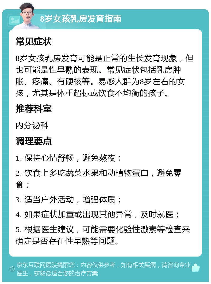 8岁女孩乳房发育指南 常见症状 8岁女孩乳房发育可能是正常的生长发育现象，但也可能是性早熟的表现。常见症状包括乳房肿胀、疼痛、有硬核等。易感人群为8岁左右的女孩，尤其是体重超标或饮食不均衡的孩子。 推荐科室 内分泌科 调理要点 1. 保持心情舒畅，避免熬夜； 2. 饮食上多吃蔬菜水果和动植物蛋白，避免零食； 3. 适当户外活动，增强体质； 4. 如果症状加重或出现其他异常，及时就医； 5. 根据医生建议，可能需要化验性激素等检查来确定是否存在性早熟等问题。