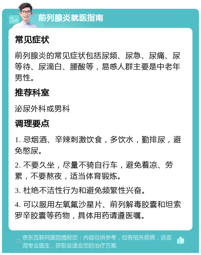 前列腺炎就医指南 常见症状 前列腺炎的常见症状包括尿频、尿急、尿痛、尿等待、尿滴白、腰酸等，易感人群主要是中老年男性。 推荐科室 泌尿外科或男科 调理要点 1. 忌烟酒、辛辣刺激饮食，多饮水，勤排尿，避免憋尿。 2. 不要久坐，尽量不骑自行车，避免着凉、劳累，不要熬夜，适当体育锻炼。 3. 杜绝不洁性行为和避免频繁性兴奋。 4. 可以服用左氧氟沙星片、前列解毒胶囊和坦索罗辛胶囊等药物，具体用药请遵医嘱。