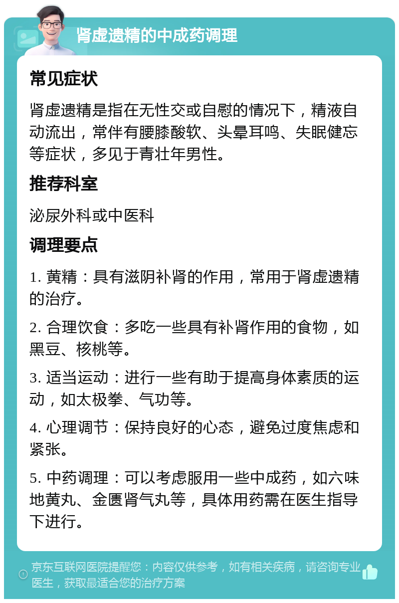 肾虚遗精的中成药调理 常见症状 肾虚遗精是指在无性交或自慰的情况下，精液自动流出，常伴有腰膝酸软、头晕耳鸣、失眠健忘等症状，多见于青壮年男性。 推荐科室 泌尿外科或中医科 调理要点 1. 黄精：具有滋阴补肾的作用，常用于肾虚遗精的治疗。 2. 合理饮食：多吃一些具有补肾作用的食物，如黑豆、核桃等。 3. 适当运动：进行一些有助于提高身体素质的运动，如太极拳、气功等。 4. 心理调节：保持良好的心态，避免过度焦虑和紧张。 5. 中药调理：可以考虑服用一些中成药，如六味地黄丸、金匮肾气丸等，具体用药需在医生指导下进行。