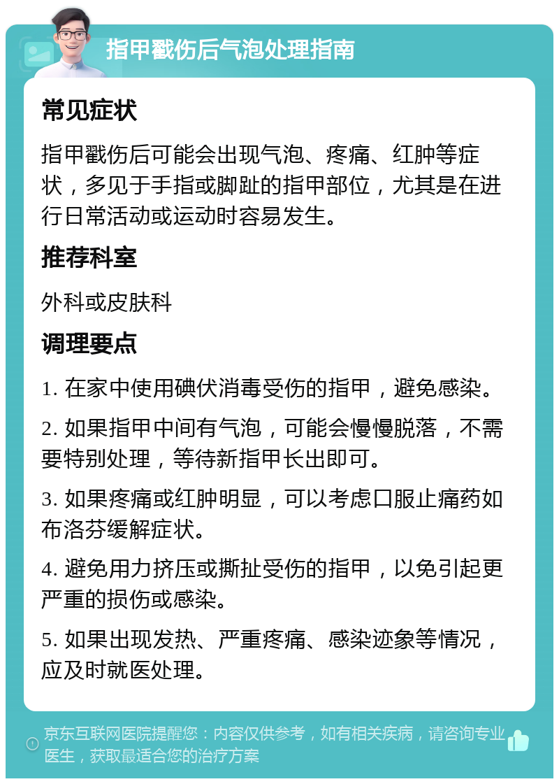 指甲戳伤后气泡处理指南 常见症状 指甲戳伤后可能会出现气泡、疼痛、红肿等症状，多见于手指或脚趾的指甲部位，尤其是在进行日常活动或运动时容易发生。 推荐科室 外科或皮肤科 调理要点 1. 在家中使用碘伏消毒受伤的指甲，避免感染。 2. 如果指甲中间有气泡，可能会慢慢脱落，不需要特别处理，等待新指甲长出即可。 3. 如果疼痛或红肿明显，可以考虑口服止痛药如布洛芬缓解症状。 4. 避免用力挤压或撕扯受伤的指甲，以免引起更严重的损伤或感染。 5. 如果出现发热、严重疼痛、感染迹象等情况，应及时就医处理。