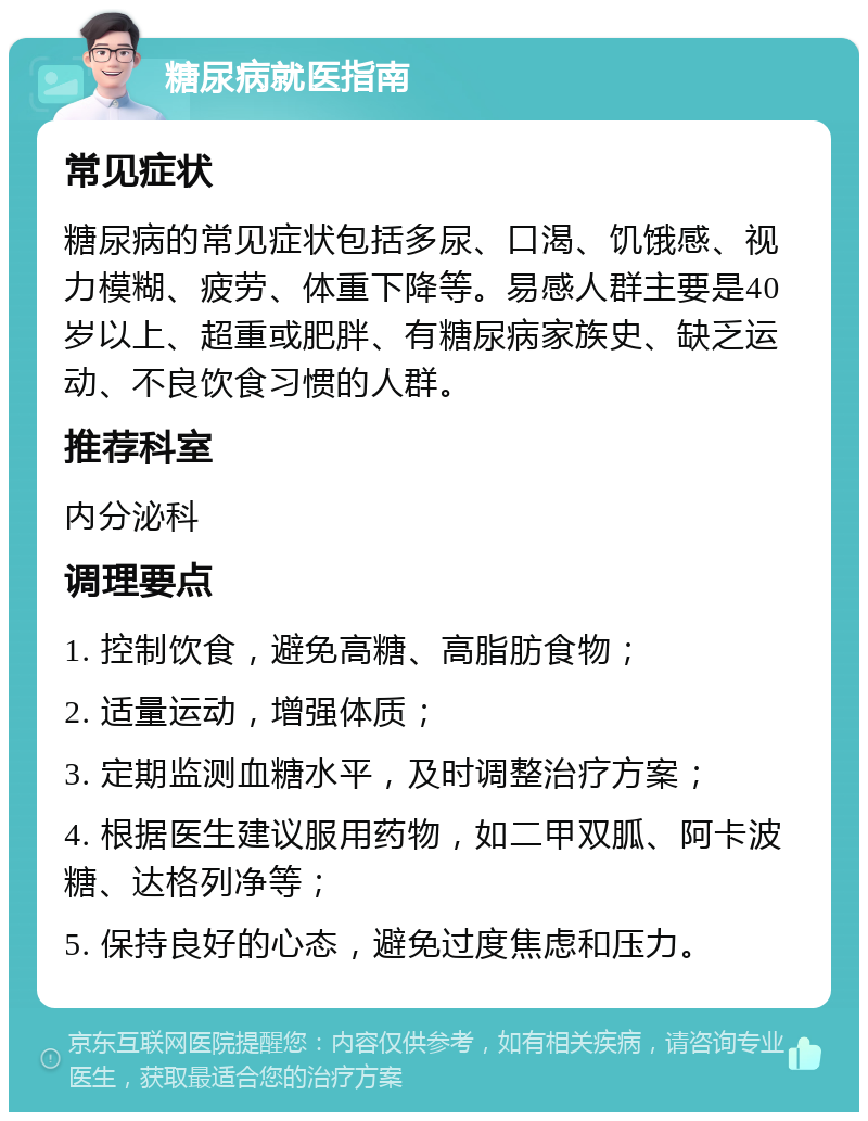 糖尿病就医指南 常见症状 糖尿病的常见症状包括多尿、口渴、饥饿感、视力模糊、疲劳、体重下降等。易感人群主要是40岁以上、超重或肥胖、有糖尿病家族史、缺乏运动、不良饮食习惯的人群。 推荐科室 内分泌科 调理要点 1. 控制饮食，避免高糖、高脂肪食物； 2. 适量运动，增强体质； 3. 定期监测血糖水平，及时调整治疗方案； 4. 根据医生建议服用药物，如二甲双胍、阿卡波糖、达格列净等； 5. 保持良好的心态，避免过度焦虑和压力。