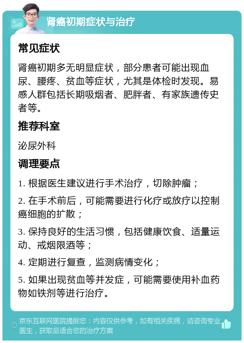 肾癌初期症状与治疗 常见症状 肾癌初期多无明显症状，部分患者可能出现血尿、腰疼、贫血等症状，尤其是体检时发现。易感人群包括长期吸烟者、肥胖者、有家族遗传史者等。 推荐科室 泌尿外科 调理要点 1. 根据医生建议进行手术治疗，切除肿瘤； 2. 在手术前后，可能需要进行化疗或放疗以控制癌细胞的扩散； 3. 保持良好的生活习惯，包括健康饮食、适量运动、戒烟限酒等； 4. 定期进行复查，监测病情变化； 5. 如果出现贫血等并发症，可能需要使用补血药物如铁剂等进行治疗。