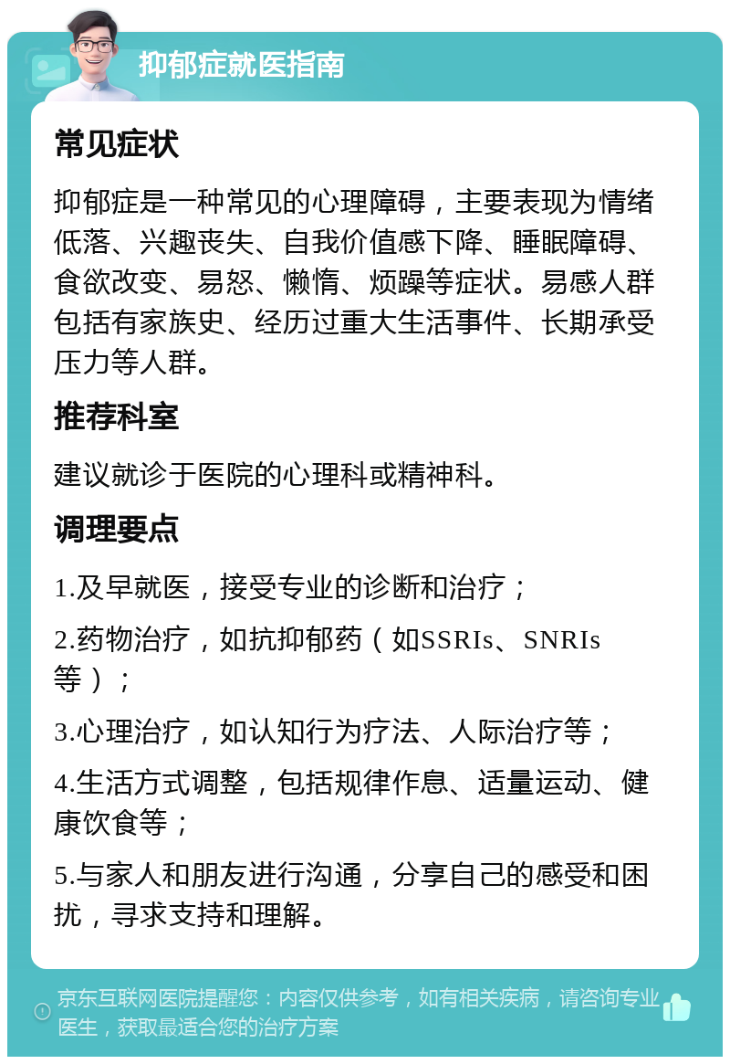 抑郁症就医指南 常见症状 抑郁症是一种常见的心理障碍，主要表现为情绪低落、兴趣丧失、自我价值感下降、睡眠障碍、食欲改变、易怒、懒惰、烦躁等症状。易感人群包括有家族史、经历过重大生活事件、长期承受压力等人群。 推荐科室 建议就诊于医院的心理科或精神科。 调理要点 1.及早就医，接受专业的诊断和治疗； 2.药物治疗，如抗抑郁药（如SSRIs、SNRIs等）； 3.心理治疗，如认知行为疗法、人际治疗等； 4.生活方式调整，包括规律作息、适量运动、健康饮食等； 5.与家人和朋友进行沟通，分享自己的感受和困扰，寻求支持和理解。