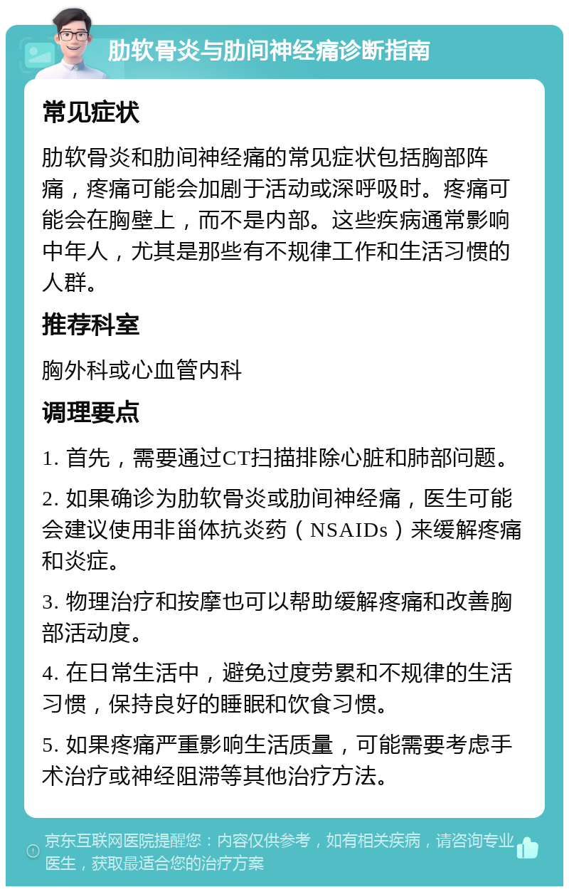 肋软骨炎与肋间神经痛诊断指南 常见症状 肋软骨炎和肋间神经痛的常见症状包括胸部阵痛，疼痛可能会加剧于活动或深呼吸时。疼痛可能会在胸壁上，而不是内部。这些疾病通常影响中年人，尤其是那些有不规律工作和生活习惯的人群。 推荐科室 胸外科或心血管内科 调理要点 1. 首先，需要通过CT扫描排除心脏和肺部问题。 2. 如果确诊为肋软骨炎或肋间神经痛，医生可能会建议使用非甾体抗炎药（NSAIDs）来缓解疼痛和炎症。 3. 物理治疗和按摩也可以帮助缓解疼痛和改善胸部活动度。 4. 在日常生活中，避免过度劳累和不规律的生活习惯，保持良好的睡眠和饮食习惯。 5. 如果疼痛严重影响生活质量，可能需要考虑手术治疗或神经阻滞等其他治疗方法。