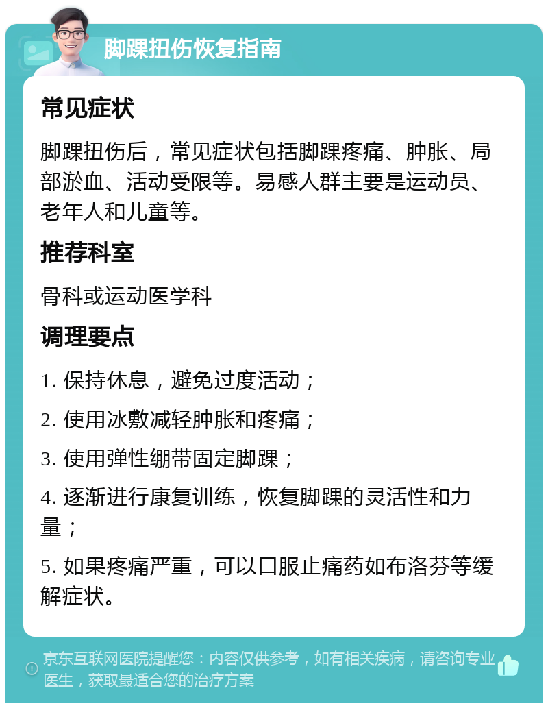 脚踝扭伤恢复指南 常见症状 脚踝扭伤后，常见症状包括脚踝疼痛、肿胀、局部淤血、活动受限等。易感人群主要是运动员、老年人和儿童等。 推荐科室 骨科或运动医学科 调理要点 1. 保持休息，避免过度活动； 2. 使用冰敷减轻肿胀和疼痛； 3. 使用弹性绷带固定脚踝； 4. 逐渐进行康复训练，恢复脚踝的灵活性和力量； 5. 如果疼痛严重，可以口服止痛药如布洛芬等缓解症状。