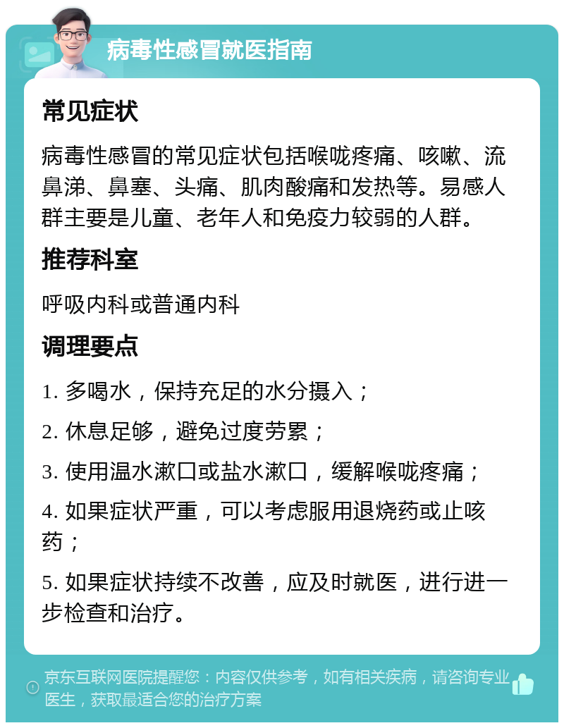 病毒性感冒就医指南 常见症状 病毒性感冒的常见症状包括喉咙疼痛、咳嗽、流鼻涕、鼻塞、头痛、肌肉酸痛和发热等。易感人群主要是儿童、老年人和免疫力较弱的人群。 推荐科室 呼吸内科或普通内科 调理要点 1. 多喝水，保持充足的水分摄入； 2. 休息足够，避免过度劳累； 3. 使用温水漱口或盐水漱口，缓解喉咙疼痛； 4. 如果症状严重，可以考虑服用退烧药或止咳药； 5. 如果症状持续不改善，应及时就医，进行进一步检查和治疗。