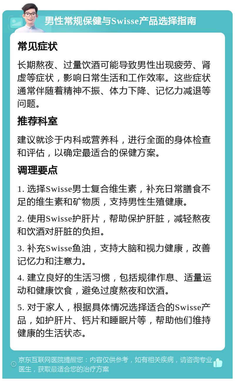 男性常规保健与Swisse产品选择指南 常见症状 长期熬夜、过量饮酒可能导致男性出现疲劳、肾虚等症状，影响日常生活和工作效率。这些症状通常伴随着精神不振、体力下降、记忆力减退等问题。 推荐科室 建议就诊于内科或营养科，进行全面的身体检查和评估，以确定最适合的保健方案。 调理要点 1. 选择Swisse男士复合维生素，补充日常膳食不足的维生素和矿物质，支持男性生殖健康。 2. 使用Swisse护肝片，帮助保护肝脏，减轻熬夜和饮酒对肝脏的负担。 3. 补充Swisse鱼油，支持大脑和视力健康，改善记忆力和注意力。 4. 建立良好的生活习惯，包括规律作息、适量运动和健康饮食，避免过度熬夜和饮酒。 5. 对于家人，根据具体情况选择适合的Swisse产品，如护肝片、钙片和睡眠片等，帮助他们维持健康的生活状态。