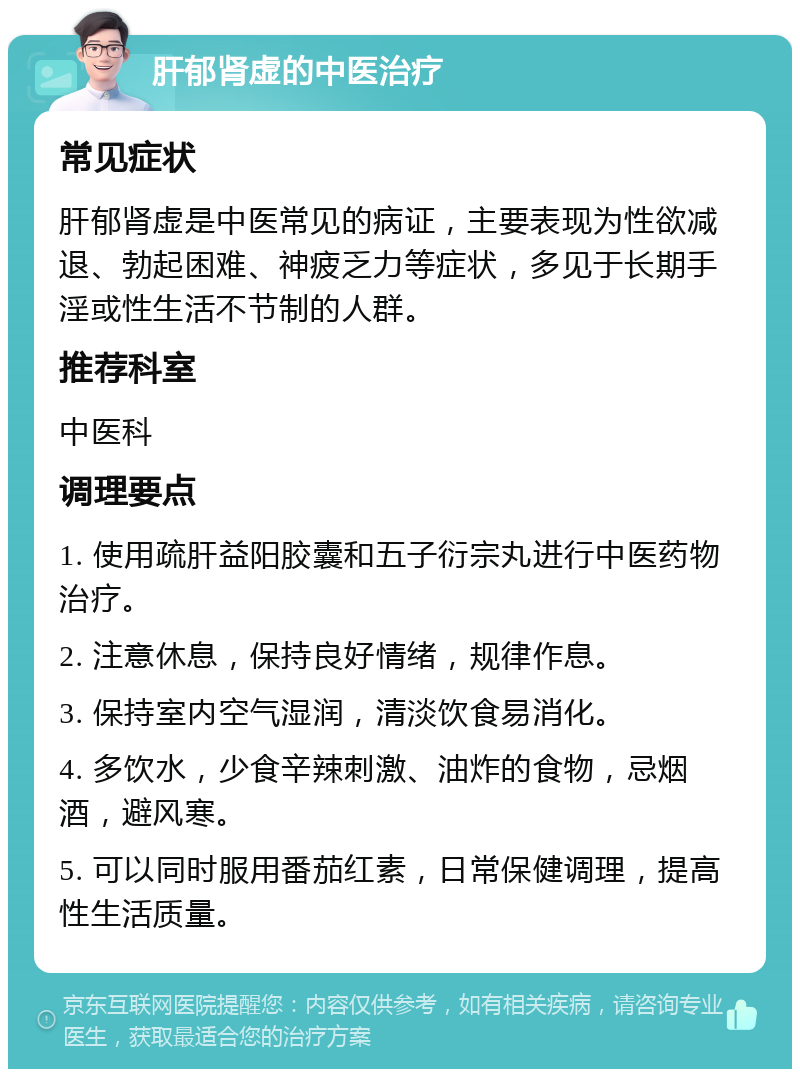 肝郁肾虚的中医治疗 常见症状 肝郁肾虚是中医常见的病证，主要表现为性欲减退、勃起困难、神疲乏力等症状，多见于长期手淫或性生活不节制的人群。 推荐科室 中医科 调理要点 1. 使用疏肝益阳胶囊和五子衍宗丸进行中医药物治疗。 2. 注意休息，保持良好情绪，规律作息。 3. 保持室内空气湿润，清淡饮食易消化。 4. 多饮水，少食辛辣刺激、油炸的食物，忌烟酒，避风寒。 5. 可以同时服用番茄红素，日常保健调理，提高性生活质量。