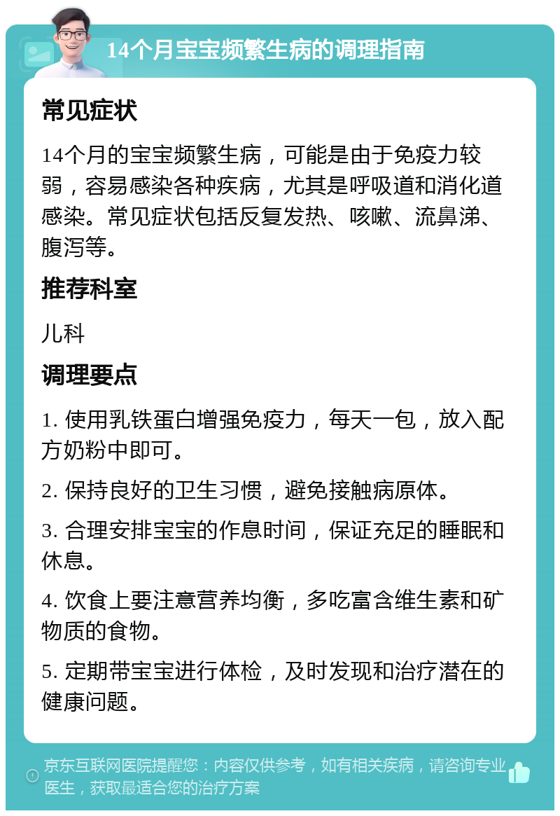 14个月宝宝频繁生病的调理指南 常见症状 14个月的宝宝频繁生病，可能是由于免疫力较弱，容易感染各种疾病，尤其是呼吸道和消化道感染。常见症状包括反复发热、咳嗽、流鼻涕、腹泻等。 推荐科室 儿科 调理要点 1. 使用乳铁蛋白增强免疫力，每天一包，放入配方奶粉中即可。 2. 保持良好的卫生习惯，避免接触病原体。 3. 合理安排宝宝的作息时间，保证充足的睡眠和休息。 4. 饮食上要注意营养均衡，多吃富含维生素和矿物质的食物。 5. 定期带宝宝进行体检，及时发现和治疗潜在的健康问题。