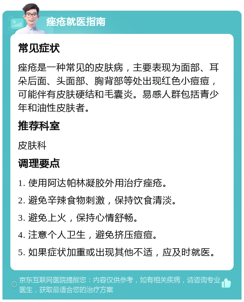 痤疮就医指南 常见症状 痤疮是一种常见的皮肤病，主要表现为面部、耳朵后面、头面部、胸背部等处出现红色小痘痘，可能伴有皮肤硬结和毛囊炎。易感人群包括青少年和油性皮肤者。 推荐科室 皮肤科 调理要点 1. 使用阿达帕林凝胶外用治疗痤疮。 2. 避免辛辣食物刺激，保持饮食清淡。 3. 避免上火，保持心情舒畅。 4. 注意个人卫生，避免挤压痘痘。 5. 如果症状加重或出现其他不适，应及时就医。