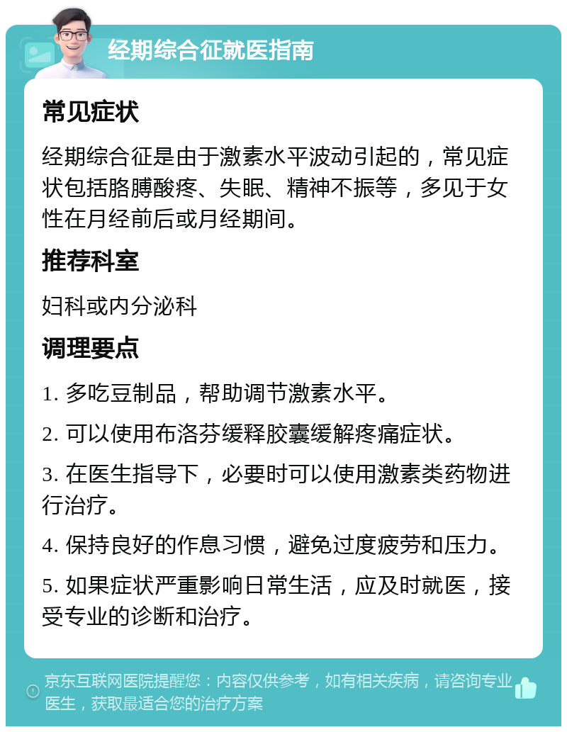 经期综合征就医指南 常见症状 经期综合征是由于激素水平波动引起的，常见症状包括胳膊酸疼、失眠、精神不振等，多见于女性在月经前后或月经期间。 推荐科室 妇科或内分泌科 调理要点 1. 多吃豆制品，帮助调节激素水平。 2. 可以使用布洛芬缓释胶囊缓解疼痛症状。 3. 在医生指导下，必要时可以使用激素类药物进行治疗。 4. 保持良好的作息习惯，避免过度疲劳和压力。 5. 如果症状严重影响日常生活，应及时就医，接受专业的诊断和治疗。