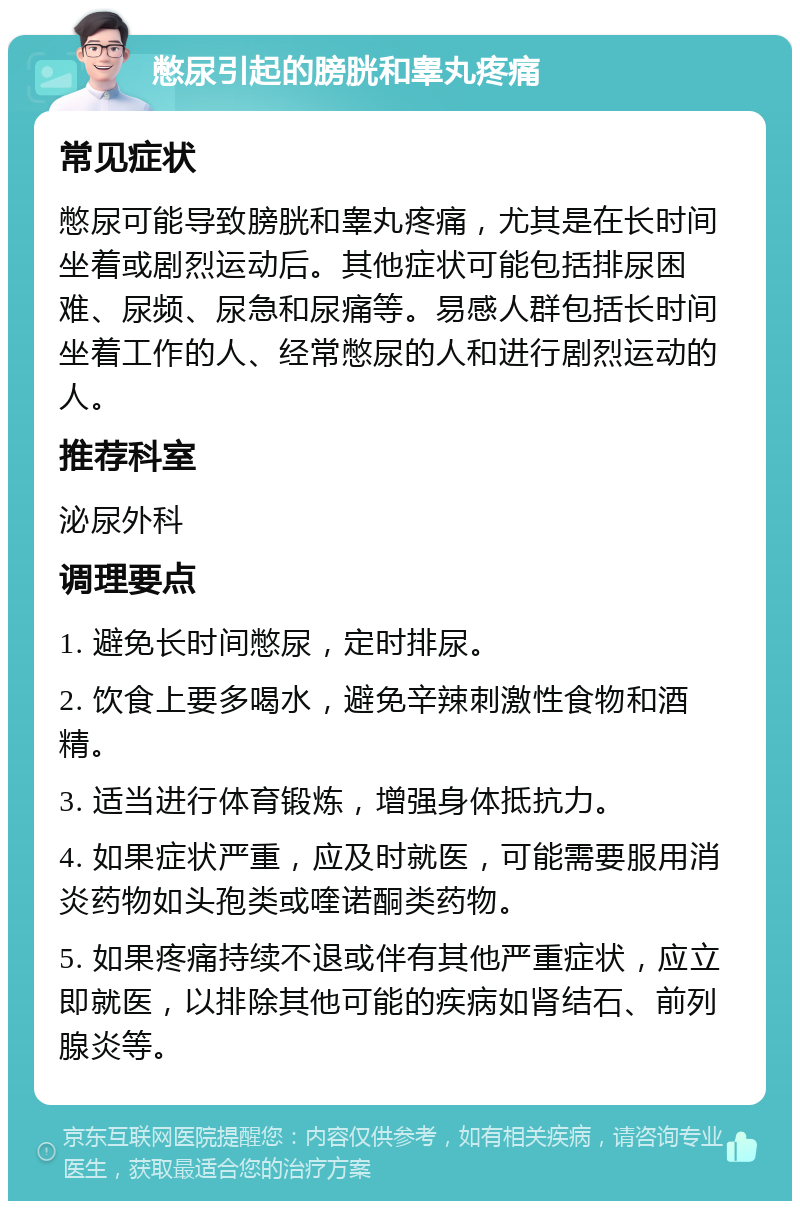 憋尿引起的膀胱和睾丸疼痛 常见症状 憋尿可能导致膀胱和睾丸疼痛，尤其是在长时间坐着或剧烈运动后。其他症状可能包括排尿困难、尿频、尿急和尿痛等。易感人群包括长时间坐着工作的人、经常憋尿的人和进行剧烈运动的人。 推荐科室 泌尿外科 调理要点 1. 避免长时间憋尿，定时排尿。 2. 饮食上要多喝水，避免辛辣刺激性食物和酒精。 3. 适当进行体育锻炼，增强身体抵抗力。 4. 如果症状严重，应及时就医，可能需要服用消炎药物如头孢类或喹诺酮类药物。 5. 如果疼痛持续不退或伴有其他严重症状，应立即就医，以排除其他可能的疾病如肾结石、前列腺炎等。