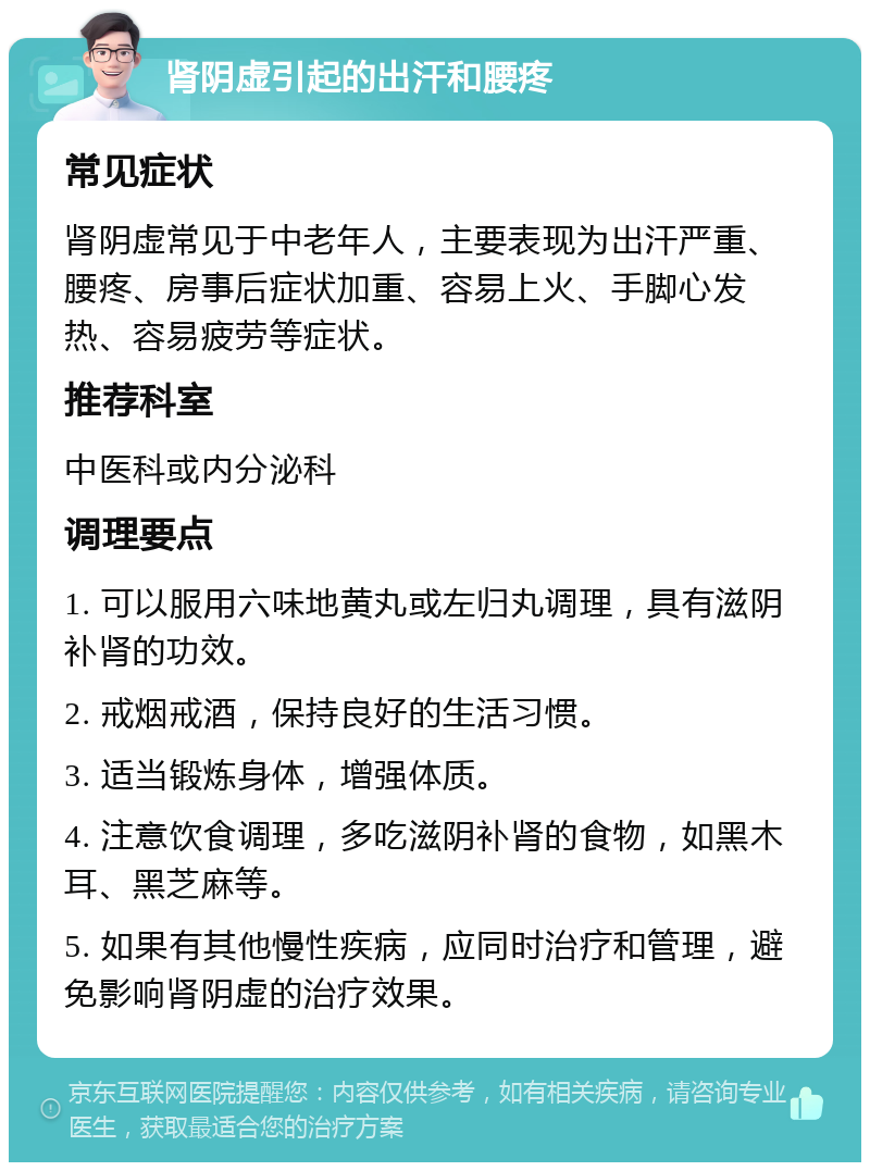 肾阴虚引起的出汗和腰疼 常见症状 肾阴虚常见于中老年人，主要表现为出汗严重、腰疼、房事后症状加重、容易上火、手脚心发热、容易疲劳等症状。 推荐科室 中医科或内分泌科 调理要点 1. 可以服用六味地黄丸或左归丸调理，具有滋阴补肾的功效。 2. 戒烟戒酒，保持良好的生活习惯。 3. 适当锻炼身体，增强体质。 4. 注意饮食调理，多吃滋阴补肾的食物，如黑木耳、黑芝麻等。 5. 如果有其他慢性疾病，应同时治疗和管理，避免影响肾阴虚的治疗效果。