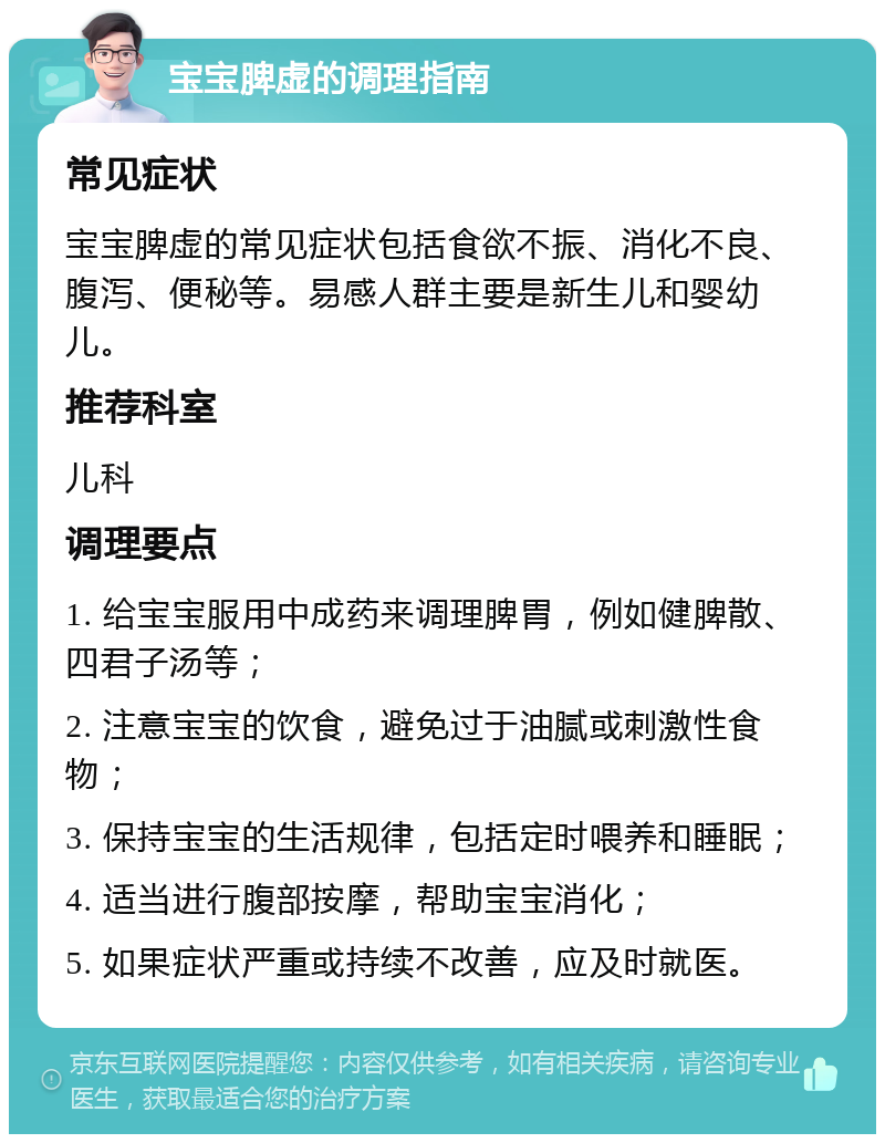 宝宝脾虚的调理指南 常见症状 宝宝脾虚的常见症状包括食欲不振、消化不良、腹泻、便秘等。易感人群主要是新生儿和婴幼儿。 推荐科室 儿科 调理要点 1. 给宝宝服用中成药来调理脾胃，例如健脾散、四君子汤等； 2. 注意宝宝的饮食，避免过于油腻或刺激性食物； 3. 保持宝宝的生活规律，包括定时喂养和睡眠； 4. 适当进行腹部按摩，帮助宝宝消化； 5. 如果症状严重或持续不改善，应及时就医。