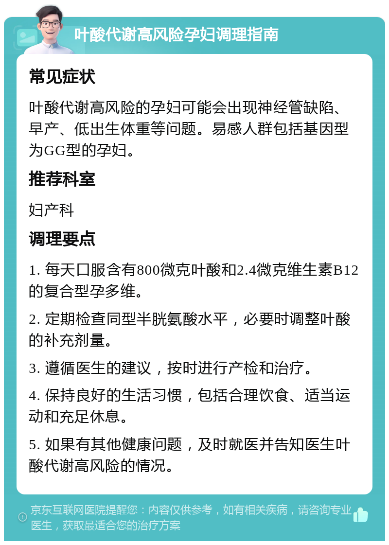 叶酸代谢高风险孕妇调理指南 常见症状 叶酸代谢高风险的孕妇可能会出现神经管缺陷、早产、低出生体重等问题。易感人群包括基因型为GG型的孕妇。 推荐科室 妇产科 调理要点 1. 每天口服含有800微克叶酸和2.4微克维生素B12的复合型孕多维。 2. 定期检查同型半胱氨酸水平，必要时调整叶酸的补充剂量。 3. 遵循医生的建议，按时进行产检和治疗。 4. 保持良好的生活习惯，包括合理饮食、适当运动和充足休息。 5. 如果有其他健康问题，及时就医并告知医生叶酸代谢高风险的情况。