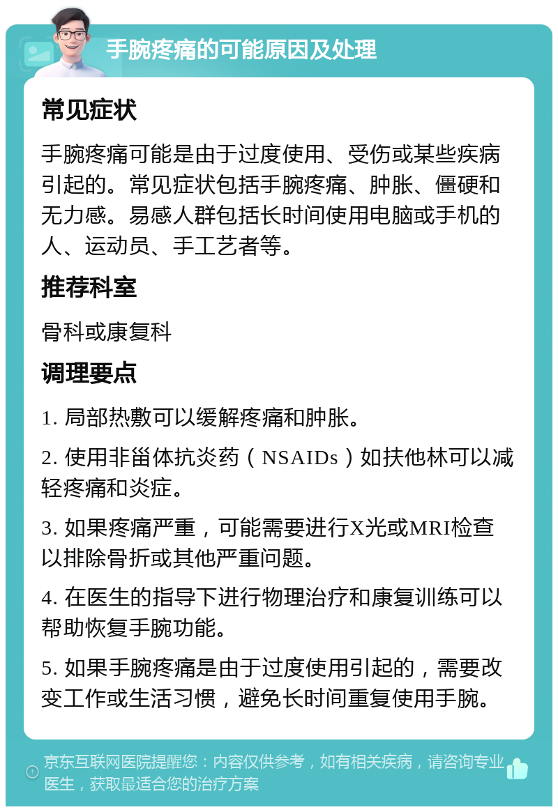 手腕疼痛的可能原因及处理 常见症状 手腕疼痛可能是由于过度使用、受伤或某些疾病引起的。常见症状包括手腕疼痛、肿胀、僵硬和无力感。易感人群包括长时间使用电脑或手机的人、运动员、手工艺者等。 推荐科室 骨科或康复科 调理要点 1. 局部热敷可以缓解疼痛和肿胀。 2. 使用非甾体抗炎药（NSAIDs）如扶他林可以减轻疼痛和炎症。 3. 如果疼痛严重，可能需要进行X光或MRI检查以排除骨折或其他严重问题。 4. 在医生的指导下进行物理治疗和康复训练可以帮助恢复手腕功能。 5. 如果手腕疼痛是由于过度使用引起的，需要改变工作或生活习惯，避免长时间重复使用手腕。