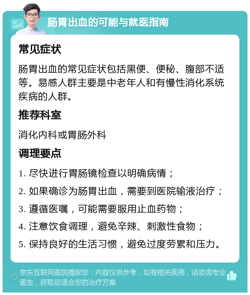 肠胃出血的可能与就医指南 常见症状 肠胃出血的常见症状包括黑便、便秘、腹部不适等。易感人群主要是中老年人和有慢性消化系统疾病的人群。 推荐科室 消化内科或胃肠外科 调理要点 1. 尽快进行胃肠镜检查以明确病情； 2. 如果确诊为肠胃出血，需要到医院输液治疗； 3. 遵循医嘱，可能需要服用止血药物； 4. 注意饮食调理，避免辛辣、刺激性食物； 5. 保持良好的生活习惯，避免过度劳累和压力。