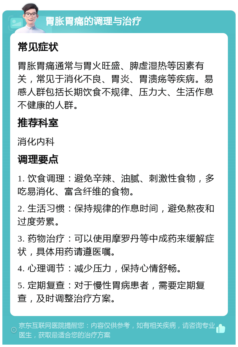 胃胀胃痛的调理与治疗 常见症状 胃胀胃痛通常与胃火旺盛、脾虚湿热等因素有关，常见于消化不良、胃炎、胃溃疡等疾病。易感人群包括长期饮食不规律、压力大、生活作息不健康的人群。 推荐科室 消化内科 调理要点 1. 饮食调理：避免辛辣、油腻、刺激性食物，多吃易消化、富含纤维的食物。 2. 生活习惯：保持规律的作息时间，避免熬夜和过度劳累。 3. 药物治疗：可以使用摩罗丹等中成药来缓解症状，具体用药请遵医嘱。 4. 心理调节：减少压力，保持心情舒畅。 5. 定期复查：对于慢性胃病患者，需要定期复查，及时调整治疗方案。