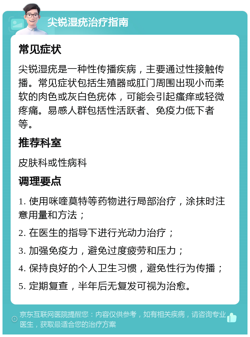 尖锐湿疣治疗指南 常见症状 尖锐湿疣是一种性传播疾病，主要通过性接触传播。常见症状包括生殖器或肛门周围出现小而柔软的肉色或灰白色疣体，可能会引起瘙痒或轻微疼痛。易感人群包括性活跃者、免疫力低下者等。 推荐科室 皮肤科或性病科 调理要点 1. 使用咪喹莫特等药物进行局部治疗，涂抹时注意用量和方法； 2. 在医生的指导下进行光动力治疗； 3. 加强免疫力，避免过度疲劳和压力； 4. 保持良好的个人卫生习惯，避免性行为传播； 5. 定期复查，半年后无复发可视为治愈。