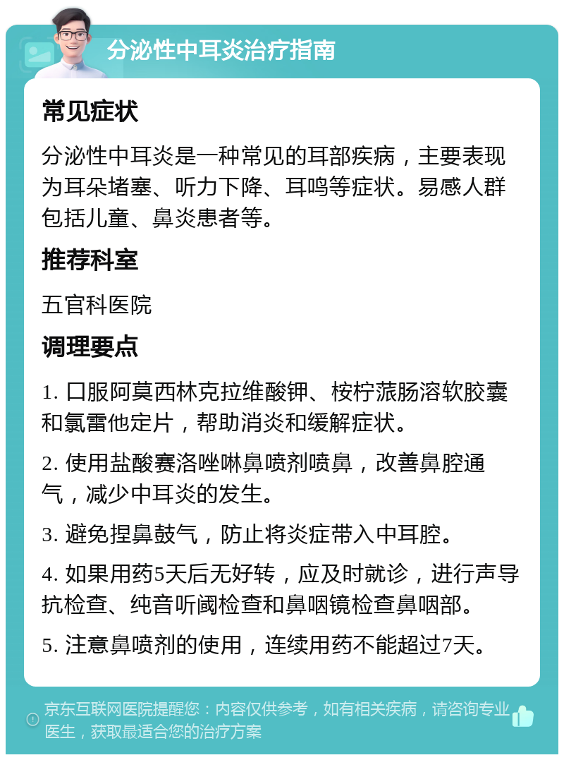 分泌性中耳炎治疗指南 常见症状 分泌性中耳炎是一种常见的耳部疾病，主要表现为耳朵堵塞、听力下降、耳鸣等症状。易感人群包括儿童、鼻炎患者等。 推荐科室 五官科医院 调理要点 1. 口服阿莫西林克拉维酸钾、桉柠蒎肠溶软胶囊和氯雷他定片，帮助消炎和缓解症状。 2. 使用盐酸赛洛唑啉鼻喷剂喷鼻，改善鼻腔通气，减少中耳炎的发生。 3. 避免捏鼻鼓气，防止将炎症带入中耳腔。 4. 如果用药5天后无好转，应及时就诊，进行声导抗检查、纯音听阈检查和鼻咽镜检查鼻咽部。 5. 注意鼻喷剂的使用，连续用药不能超过7天。