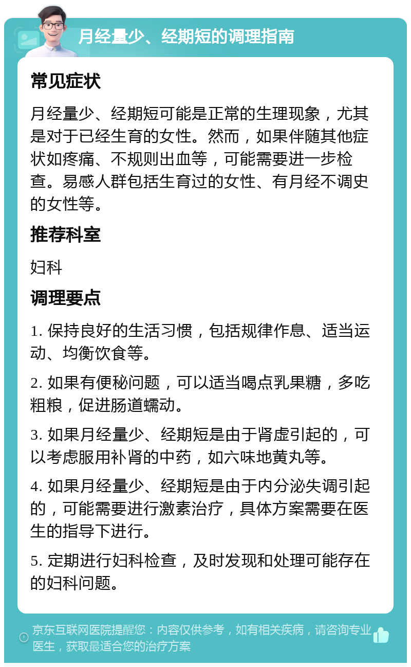 月经量少、经期短的调理指南 常见症状 月经量少、经期短可能是正常的生理现象，尤其是对于已经生育的女性。然而，如果伴随其他症状如疼痛、不规则出血等，可能需要进一步检查。易感人群包括生育过的女性、有月经不调史的女性等。 推荐科室 妇科 调理要点 1. 保持良好的生活习惯，包括规律作息、适当运动、均衡饮食等。 2. 如果有便秘问题，可以适当喝点乳果糖，多吃粗粮，促进肠道蠕动。 3. 如果月经量少、经期短是由于肾虚引起的，可以考虑服用补肾的中药，如六味地黄丸等。 4. 如果月经量少、经期短是由于内分泌失调引起的，可能需要进行激素治疗，具体方案需要在医生的指导下进行。 5. 定期进行妇科检查，及时发现和处理可能存在的妇科问题。