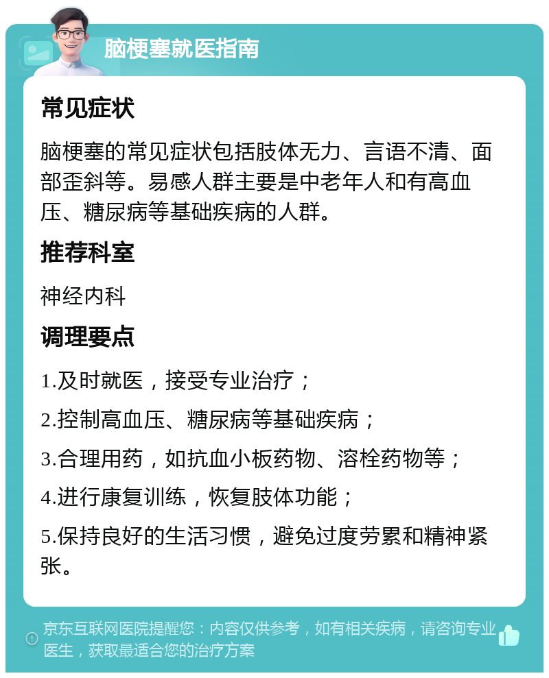 脑梗塞就医指南 常见症状 脑梗塞的常见症状包括肢体无力、言语不清、面部歪斜等。易感人群主要是中老年人和有高血压、糖尿病等基础疾病的人群。 推荐科室 神经内科 调理要点 1.及时就医，接受专业治疗； 2.控制高血压、糖尿病等基础疾病； 3.合理用药，如抗血小板药物、溶栓药物等； 4.进行康复训练，恢复肢体功能； 5.保持良好的生活习惯，避免过度劳累和精神紧张。