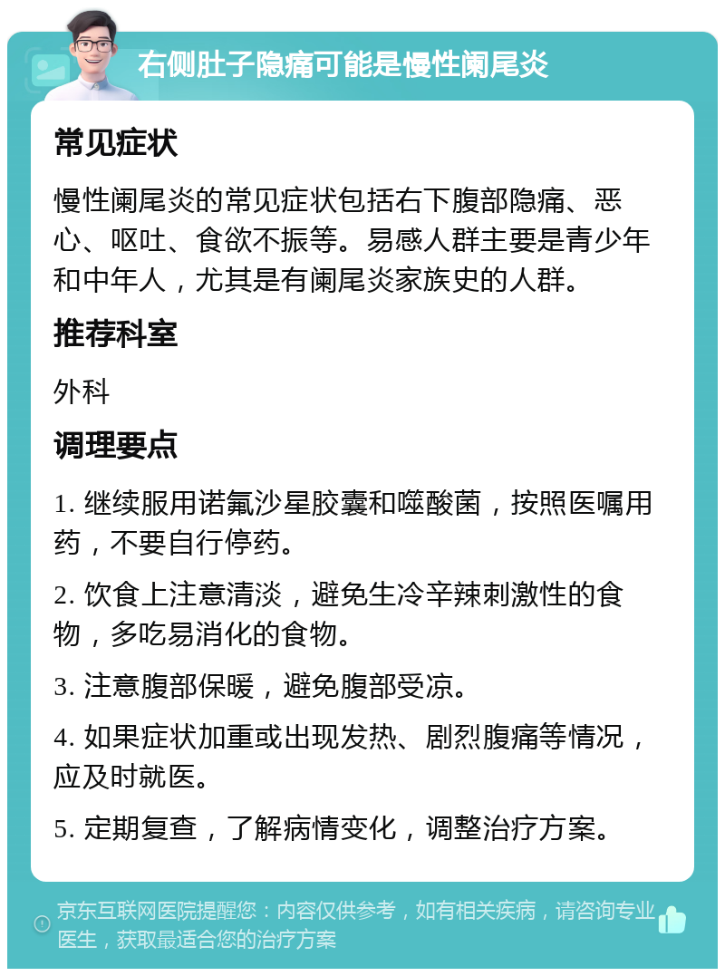 右侧肚子隐痛可能是慢性阑尾炎 常见症状 慢性阑尾炎的常见症状包括右下腹部隐痛、恶心、呕吐、食欲不振等。易感人群主要是青少年和中年人，尤其是有阑尾炎家族史的人群。 推荐科室 外科 调理要点 1. 继续服用诺氟沙星胶囊和噬酸菌，按照医嘱用药，不要自行停药。 2. 饮食上注意清淡，避免生冷辛辣刺激性的食物，多吃易消化的食物。 3. 注意腹部保暖，避免腹部受凉。 4. 如果症状加重或出现发热、剧烈腹痛等情况，应及时就医。 5. 定期复查，了解病情变化，调整治疗方案。