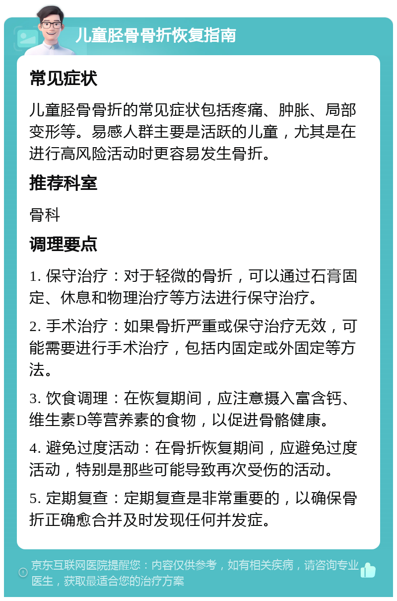 儿童胫骨骨折恢复指南 常见症状 儿童胫骨骨折的常见症状包括疼痛、肿胀、局部变形等。易感人群主要是活跃的儿童，尤其是在进行高风险活动时更容易发生骨折。 推荐科室 骨科 调理要点 1. 保守治疗：对于轻微的骨折，可以通过石膏固定、休息和物理治疗等方法进行保守治疗。 2. 手术治疗：如果骨折严重或保守治疗无效，可能需要进行手术治疗，包括内固定或外固定等方法。 3. 饮食调理：在恢复期间，应注意摄入富含钙、维生素D等营养素的食物，以促进骨骼健康。 4. 避免过度活动：在骨折恢复期间，应避免过度活动，特别是那些可能导致再次受伤的活动。 5. 定期复查：定期复查是非常重要的，以确保骨折正确愈合并及时发现任何并发症。