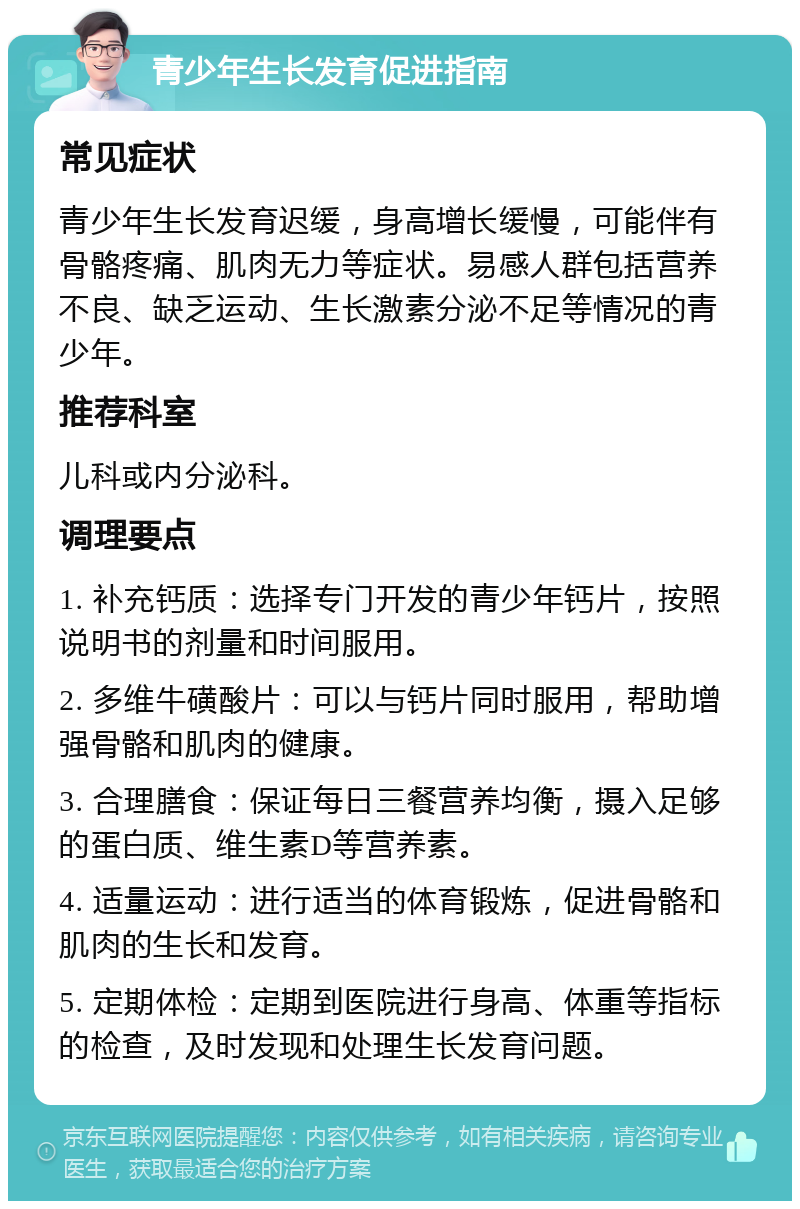 青少年生长发育促进指南 常见症状 青少年生长发育迟缓，身高增长缓慢，可能伴有骨骼疼痛、肌肉无力等症状。易感人群包括营养不良、缺乏运动、生长激素分泌不足等情况的青少年。 推荐科室 儿科或内分泌科。 调理要点 1. 补充钙质：选择专门开发的青少年钙片，按照说明书的剂量和时间服用。 2. 多维牛磺酸片：可以与钙片同时服用，帮助增强骨骼和肌肉的健康。 3. 合理膳食：保证每日三餐营养均衡，摄入足够的蛋白质、维生素D等营养素。 4. 适量运动：进行适当的体育锻炼，促进骨骼和肌肉的生长和发育。 5. 定期体检：定期到医院进行身高、体重等指标的检查，及时发现和处理生长发育问题。