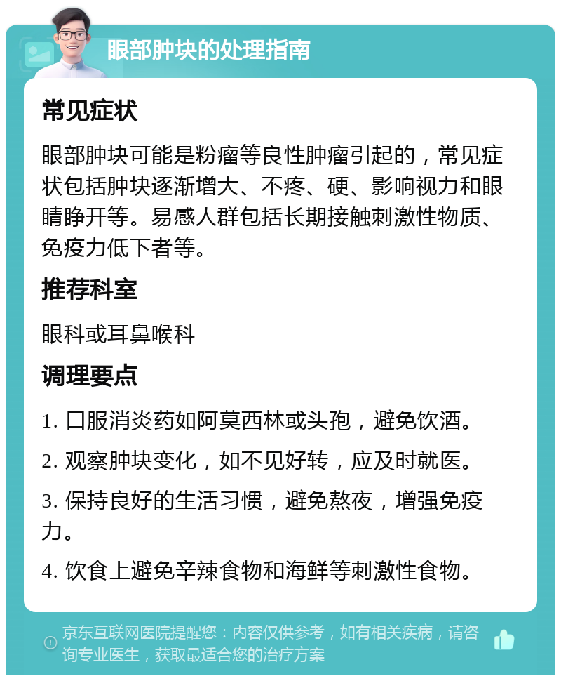 眼部肿块的处理指南 常见症状 眼部肿块可能是粉瘤等良性肿瘤引起的，常见症状包括肿块逐渐增大、不疼、硬、影响视力和眼睛睁开等。易感人群包括长期接触刺激性物质、免疫力低下者等。 推荐科室 眼科或耳鼻喉科 调理要点 1. 口服消炎药如阿莫西林或头孢，避免饮酒。 2. 观察肿块变化，如不见好转，应及时就医。 3. 保持良好的生活习惯，避免熬夜，增强免疫力。 4. 饮食上避免辛辣食物和海鲜等刺激性食物。